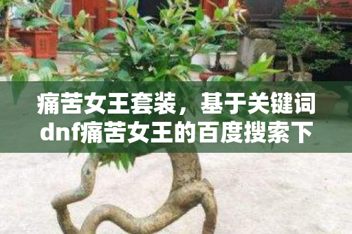 痛苦女王套装,基于关键词dnf痛苦女王的百度搜索下拉词来创作文章标题及内容 痛苦女王套装,基于关键词dnf痛苦女王的百度搜索下拉词来创作文章标题及内容
