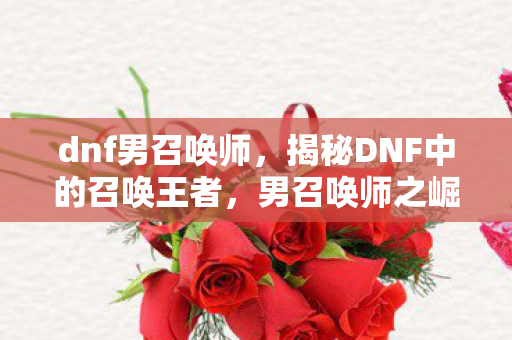dnf男召唤师,揭秘DNF中的召唤王者,男召唤师之崛起 dnf男召唤师,揭秘DNF中的召唤王者,男召唤师之崛起
