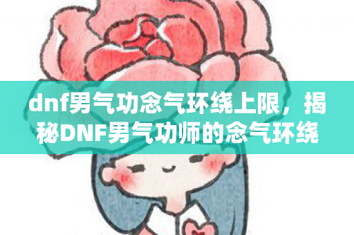 dnf男气功念气环绕上限,揭秘DNF男气功师的念气环绕技能,掌握核心要点,成为战斗高手! dnf男气功念气环绕上限,揭秘DNF男气功师的念气环绕技能,掌握核心要点,成为战斗高手!