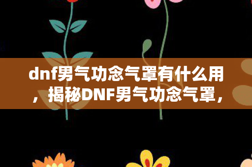 dnf男气功念气罩有什么用,揭秘DNF男气功念气罩,神秘技能下的战斗优势与运用策略 dnf男气功念气罩有什么用,揭秘DNF男气功念气罩,神秘技能下的战斗优势与运用策略