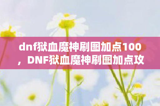 dnf狱血魔神刷图加点100,DNF狱血魔神刷图加点攻略 dnf狱血魔神刷图加点100,DNF狱血魔神刷图加点攻略