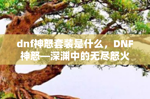 dnf神怒套装是什么，DNF神怒—深渊中的无尽怒火