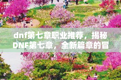 dnf第七章职业推荐,揭秘DNF第七章,全新篇章的冒险与挑战 dnf第七章职业推荐,揭秘DNF第七章,全新篇章的冒险与挑战