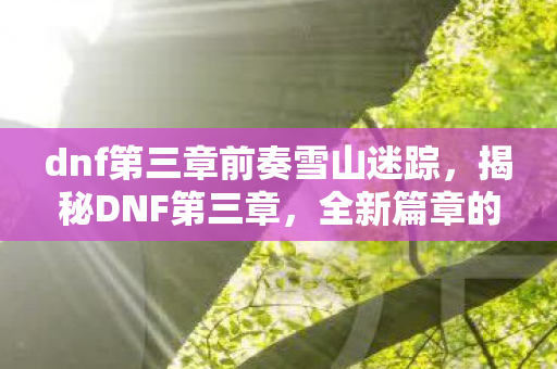 dnf第三章前奏雪山迷踪,揭秘DNF第三章,全新篇章的冒险与挑战 dnf第三章前奏雪山迷踪,揭秘DNF第三章,全新篇章的冒险与挑战