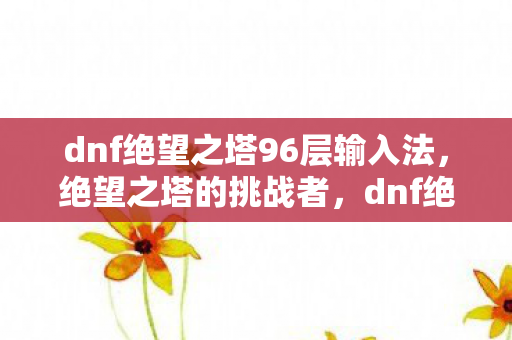 dnf绝望之塔96层输入法，绝望之塔的挑战者，dnf绝望之塔第97层攻略详解