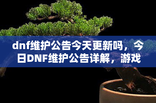 dnf维护公告今天更新吗,今日DNF维护公告详解,游戏更新内容与玩家应对策略 dnf维护公告今天更新吗,今日DNF维护公告详解,游戏更新内容与玩家应对策略