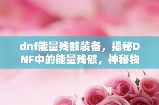 dnf能量残骸装备,揭秘DNF中的能量残骸,神秘物质的背后真相 dnf能量残骸装备,揭秘DNF中的能量残骸,神秘物质的背后真相