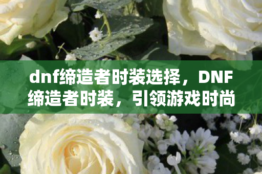 dnf缔造者时装选择，DNF缔造者时装，引领游戏时尚潮流的新篇章