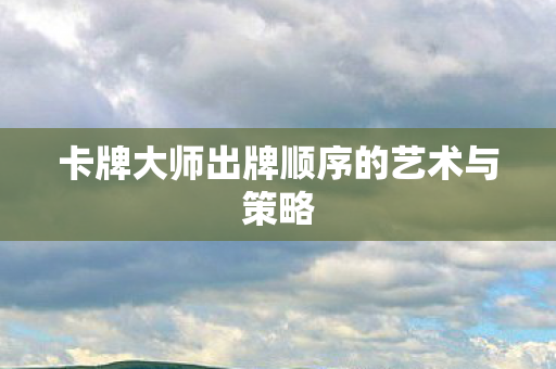 卡牌大师出牌顺序的艺术与策略 卡牌大师出牌顺序的艺术与策略