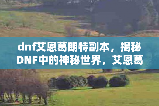 dnf艾恩葛朗特副本,揭秘DNF中的神秘世界,艾恩葛朗特 dnf艾恩葛朗特副本,揭秘DNF中的神秘世界,艾恩葛朗特