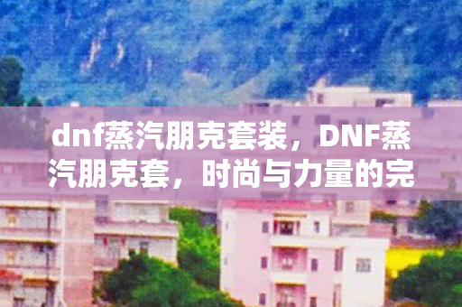 dnf蒸汽朋克套装,DNF蒸汽朋克套,时尚与力量的完美结合 dnf蒸汽朋克套装,DNF蒸汽朋克套,时尚与力量的完美结合
