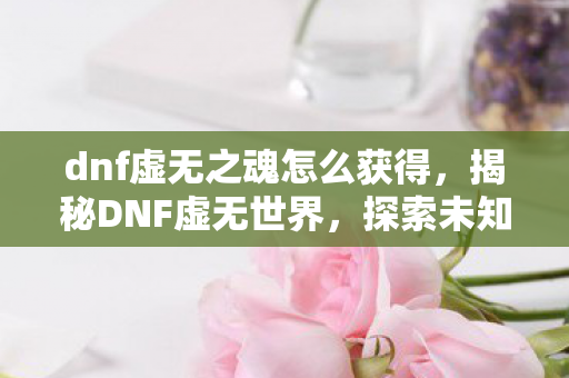 dnf虚无之魂怎么获得,揭秘DNF虚无世界,探索未知的神秘领域 dnf虚无之魂怎么获得,揭秘DNF虚无世界,探索未知的神秘领域