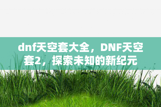 dnf天空套大全，DNF天空套2，探索未知的新纪元