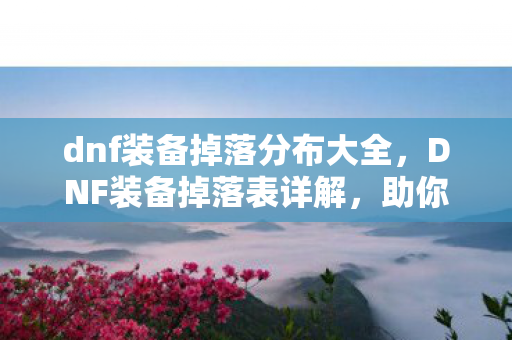 dnf装备掉落分布大全,DNF装备掉落表详解,助你轻松获取心仪装备 dnf装备掉落分布大全,DNF装备掉落表详解,助你轻松获取心仪装备