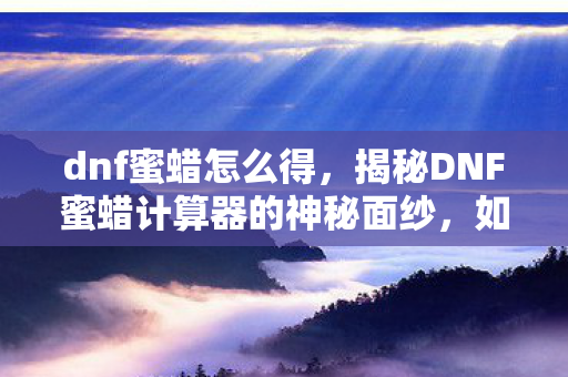 dnf蜜蜡怎么得,揭秘DNF蜜蜡计算器的神秘面纱,如何巧妙利用蜜蜡提升游戏体验? dnf蜜蜡怎么得,揭秘DNF蜜蜡计算器的神秘面纱,如何巧妙利用蜜蜡提升游戏体验?