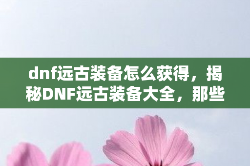 dnf远古装备怎么获得，揭秘DNF远古装备大全，那些令人心动的神器装备介绍
