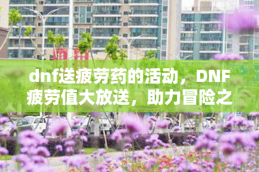 dnf送疲劳药的活动,DNF疲劳值大放送,助力冒险之旅再升级! dnf送疲劳药的活动,DNF疲劳值大放送,助力冒险之旅再升级!
