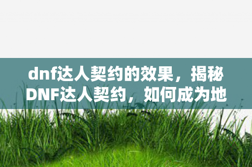 dnf达人契约的效果,揭秘DNF达人契约,如何成为地下城与勇士领域的顶尖高手? dnf达人契约的效果,揭秘DNF达人契约,如何成为地下城与勇士领域的顶尖高手?