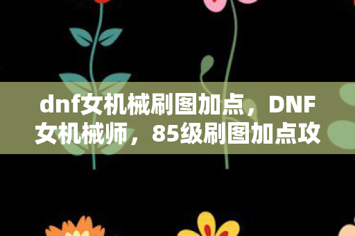 dnf女机械刷图加点,DNF女机械师,85级刷图加点攻略与技能解析 dnf女机械刷图加点,DNF女机械师,85级刷图加点攻略与技能解析