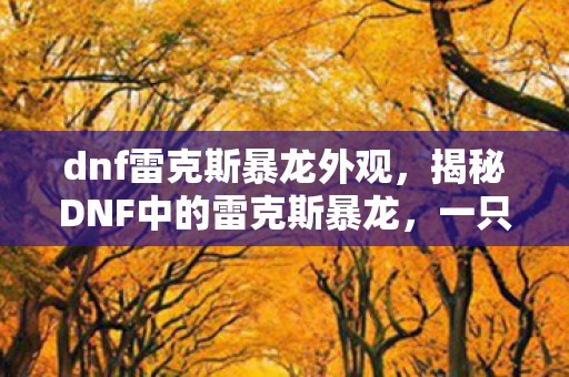 dnf雷克斯暴龙外观,揭秘DNF中的雷克斯暴龙,一只引领时代的强悍怪兽 dnf雷克斯暴龙外观,揭秘DNF中的雷克斯暴龙,一只引领时代的强悍怪兽