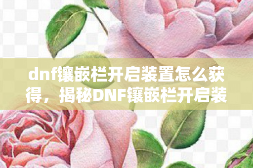 dnf镶嵌栏开启装置怎么获得,揭秘DNF镶嵌栏开启装置,游戏攻略与实用指南 dnf镶嵌栏开启装置怎么获得,揭秘DNF镶嵌栏开启装置,游戏攻略与实用指南
