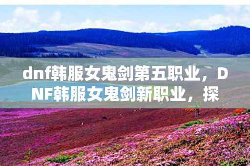 dnf韩服女鬼剑第五职业,DNF韩服女鬼剑新职业,探索未知领域的剑术巅峰 dnf韩服女鬼剑第五职业,DNF韩服女鬼剑新职业,探索未知领域的剑术巅峰