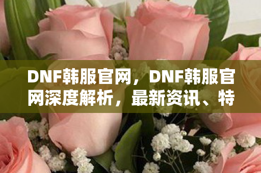 DNF韩服官网,DNF韩服官网深度解析,最新资讯、特色内容与玩家体验一网打尽 DNF韩服官网,DNF韩服官网深度解析,最新资讯、特色内容与玩家体验一网打尽