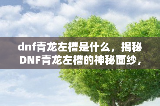 dnf青龙左槽是什么,揭秘DNF青龙左槽的神秘面纱,属性、作用及获取方式全解析 dnf青龙左槽是什么,揭秘DNF青龙左槽的神秘面纱,属性、作用及获取方式全解析