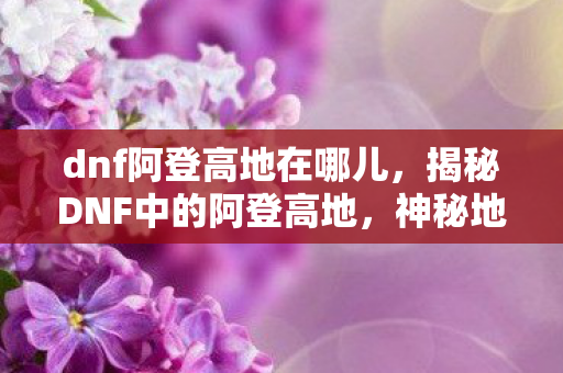 dnf阿登高地在哪儿,揭秘DNF中的阿登高地,神秘地点详解 dnf阿登高地在哪儿,揭秘DNF中的阿登高地,神秘地点详解