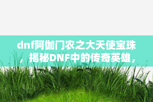 dnf阿伽门农之大天使宝珠,揭秘DNF中的传奇英雄,阿伽门农的崛起与荣耀之路 dnf阿伽门农之大天使宝珠,揭秘DNF中的传奇英雄,阿伽门农的崛起与荣耀之路