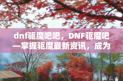 dnf驱魔吧吧,DNF驱魔吧—掌握驱魔最新资讯,成为真正的驱魔大师! dnf驱魔吧吧,DNF驱魔吧—掌握驱魔最新资讯,成为真正的驱魔大师!