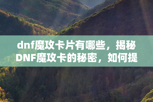 dnf魔攻卡片有哪些,揭秘DNF魔攻卡的秘密,如何提升角色攻击力? dnf魔攻卡片有哪些,揭秘DNF魔攻卡的秘密,如何提升角色攻击力?
