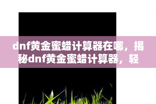 dnf黄金蜜蜡计算器在哪,揭秘dnf黄金蜜蜡计算器,轻松提升你的游戏收益! dnf黄金蜜蜡计算器在哪,揭秘dnf黄金蜜蜡计算器,轻松提升你的游戏收益!