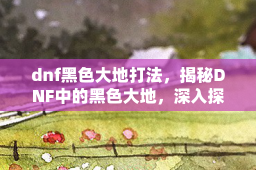 dnf黑色大地打法,揭秘DNF中的黑色大地,深入探索隐藏的秘密与挑战 dnf黑色大地打法,揭秘DNF中的黑色大地,深入探索隐藏的秘密与挑战