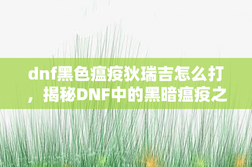 dnf黑色瘟疫狄瑞吉怎么打，揭秘DNF中的黑暗瘟疫之源，狄瑞吉的传奇故事