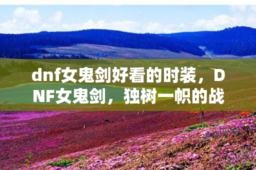 dnf女鬼剑好看的时装,DNF女鬼剑,独树一帜的战斗艺术 dnf女鬼剑好看的时装,DNF女鬼剑,独树一帜的战斗艺术