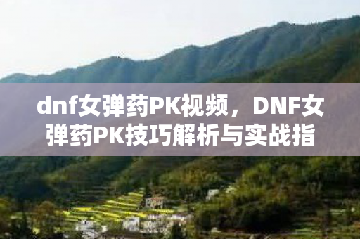 dnf女弹药PK视频，DNF女弹药PK技巧解析与实战指南