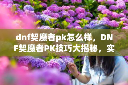 dnf契魔者pk怎么样,DNF契魔者PK技巧大揭秘,实战视频解析 dnf契魔者pk怎么样,DNF契魔者PK技巧大揭秘,实战视频解析