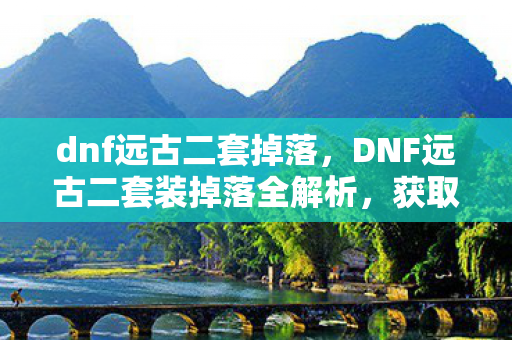 dnf远古二套掉落,DNF远古二套装掉落全解析,获取途径与装备属性详解 dnf远古二套掉落,DNF远古二套装掉落全解析,获取途径与装备属性详解