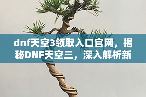 dnf天空3领取入口官网,揭秘DNF天空三,深入解析新版本的独特魅力 dnf天空3领取入口官网,揭秘DNF天空三,深入解析新版本的独特魅力