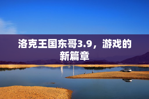 洛克王国东哥3.9,游戏的新篇章 洛克王国东哥3.9,游戏的新篇章
