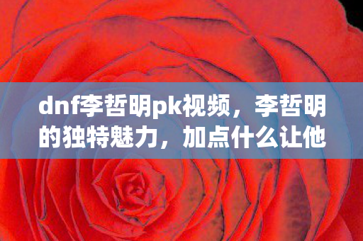 dnf李哲明pk视频,李哲明的独特魅力,加点什么让他如此与众不同? dnf李哲明pk视频,李哲明的独特魅力,加点什么让他如此与众不同?