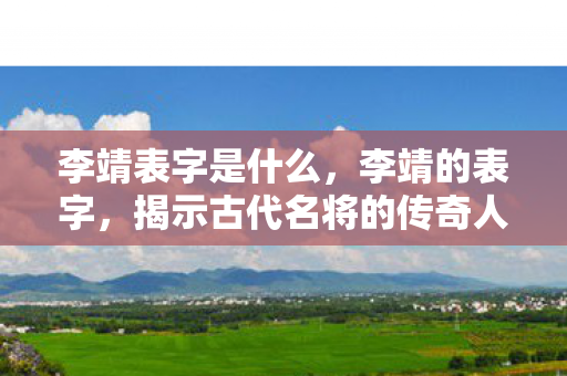 李靖表字是什么,李靖的表字,揭示古代名将的传奇人生 李靖表字是什么,李靖的表字,揭示古代名将的传奇人生