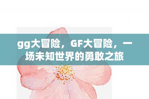 gg大冒险,GF大冒险,一场未知世界的勇敢之旅 gg大冒险,GF大冒险,一场未知世界的勇敢之旅