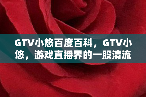 GTV小悠百度百科,GTV小悠,游戏直播界的一股清流 GTV小悠百度百科,GTV小悠,游戏直播界的一股清流