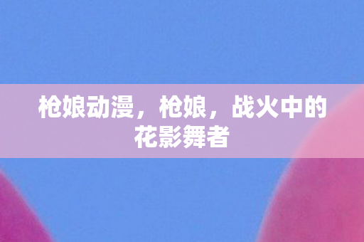 枪娘动漫,枪娘,战火中的花影舞者 枪娘动漫,枪娘,战火中的花影舞者