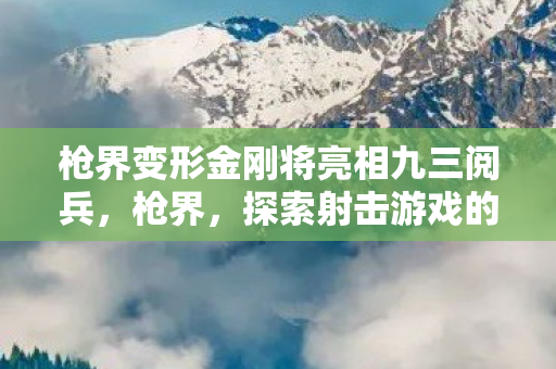 枪界变形金刚将亮相九三阅兵,枪界,探索射击游戏的无限可能 枪界变形金刚将亮相九三阅兵,枪界,探索射击游戏的无限可能