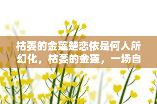 枯萎的金莲楚恋依是何人所幻化,枯萎的金莲,一场自然与人性的对话 枯萎的金莲楚恋依是何人所幻化,枯萎的金莲,一场自然与人性的对话