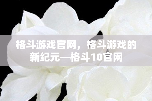 格斗游戏官网,格斗游戏的新纪元—格斗10官网 格斗游戏官网,格斗游戏的新纪元—格斗10官网