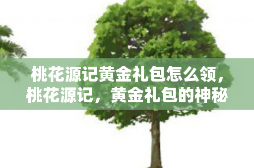 桃花源记黄金礼包怎么领,桃花源记,黄金礼包的神秘之旅 桃花源记黄金礼包怎么领,桃花源记,黄金礼包的神秘之旅